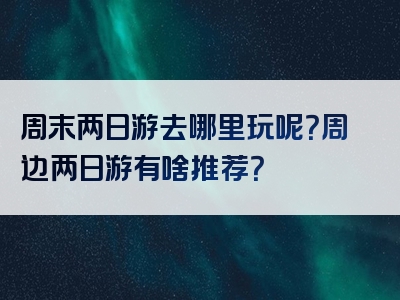 周末两日游去哪里玩呢？周边两日游有啥推荐？