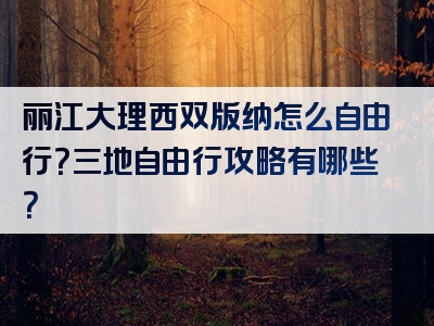 丽江大理西双版纳怎么自由行？三地自由行攻略有哪些？