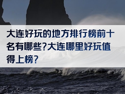 大连好玩的地方排行榜前十名有哪些？大连哪里好玩值得上榜？