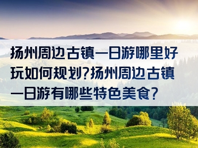 扬州周边古镇一日游哪里好玩如何规划？扬州周边古镇一日游有哪些特色美食？