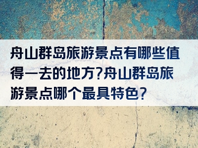 舟山群岛旅游景点有哪些值得一去的地方？舟山群岛旅游景点哪个最具特色？