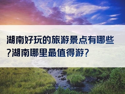 湖南好玩的旅游景点有哪些？湖南哪里最值得游？