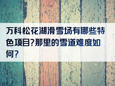 万科松花湖滑雪场有哪些特色项目？那里的雪道难度如何？