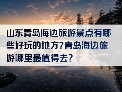 山东青岛海边旅游景点有哪些好玩的地方？青岛海边旅游哪里最值得去？