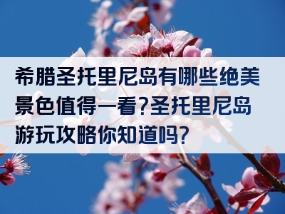 希腊圣托里尼岛有哪些绝美景色值得一看？圣托里尼岛游玩攻略你知道吗？