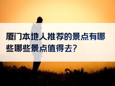 厦门本地人推荐的景点有哪些哪些景点值得去？