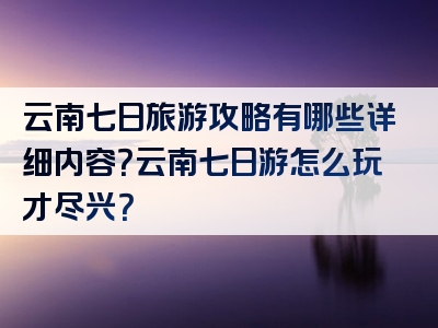 云南七日旅游攻略有哪些详细内容？云南七日游怎么玩才尽兴？