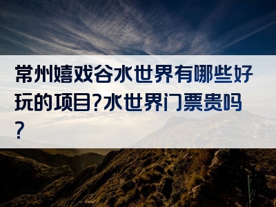 常州嬉戏谷水世界有哪些好玩的项目？水世界门票贵吗？