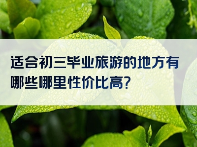 适合初三毕业旅游的地方有哪些哪里性价比高？