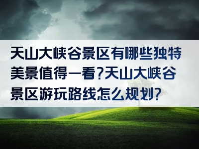 天山大峡谷景区有哪些独特美景值得一看？天山大峡谷景区游玩路线怎么规划？