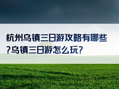 杭州乌镇三日游攻略有哪些？乌镇三日游怎么玩？