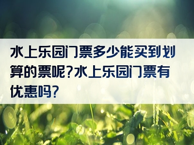 水上乐园门票多少能买到划算的票呢？水上乐园门票有优惠吗？