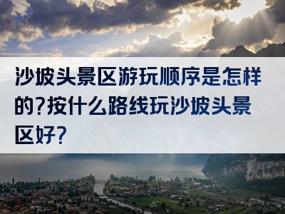 沙坡头景区游玩顺序是怎样的？按什么路线玩沙坡头景区好？