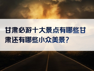 甘肃必游十大景点有哪些甘肃还有哪些小众美景？
