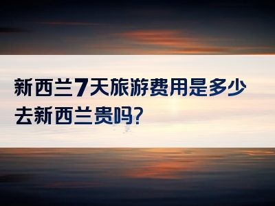 新西兰7天旅游费用是多少去新西兰贵吗？