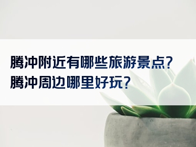 腾冲附近有哪些旅游景点？腾冲周边哪里好玩？