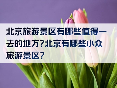 北京旅游景区有哪些值得一去的地方？北京有哪些小众旅游景区？