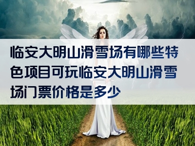 临安大明山滑雪场有哪些特色项目可玩临安大明山滑雪场门票价格是多少