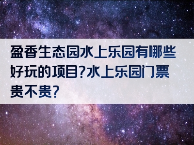 盈香生态园水上乐园有哪些好玩的项目？水上乐园门票贵不贵？
