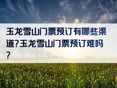 玉龙雪山门票预订有哪些渠道？玉龙雪山门票预订难吗？