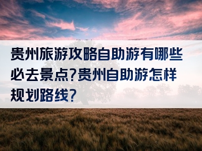 贵州旅游攻略自助游有哪些必去景点？贵州自助游怎样规划路线？