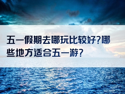 五一假期去哪玩比较好？哪些地方适合五一游？