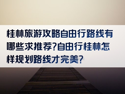 桂林旅游攻略自由行路线有哪些求推荐？自由行桂林怎样规划路线才完美？