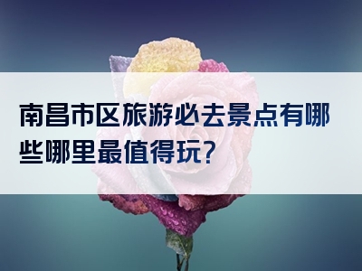 南昌市区旅游必去景点有哪些哪里最值得玩？