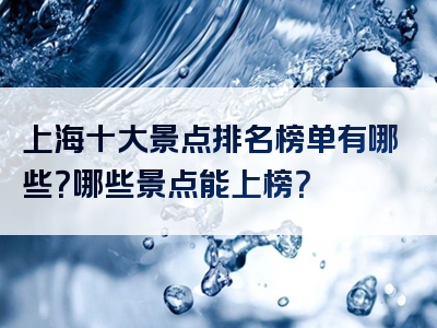 上海十大景点排名榜单有哪些？哪些景点能上榜？