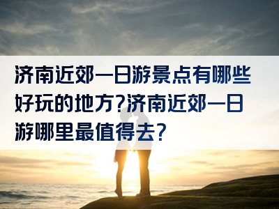 济南近郊一日游景点有哪些好玩的地方？济南近郊一日游哪里最值得去？