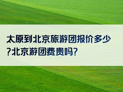 太原到北京旅游团报价多少？北京游团费贵吗？