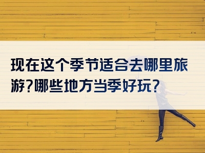 现在这个季节适合去哪里旅游？哪些地方当季好玩？