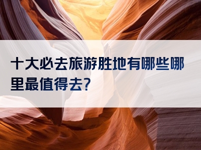 十大必去旅游胜地有哪些哪里最值得去？