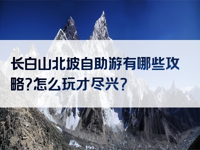 长白山北坡自助游有哪些攻略？怎么玩才尽兴？