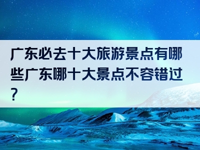 广东必去十大旅游景点有哪些广东哪十大景点不容错过？