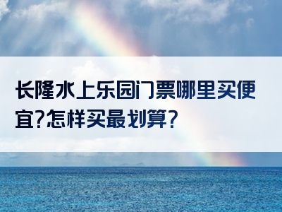 长隆水上乐园门票哪里买便宜？怎样买最划算？
