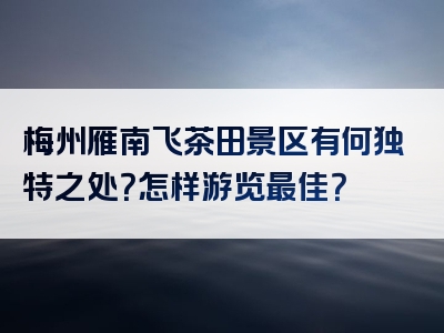 梅州雁南飞茶田景区有何独特之处？怎样游览最佳？