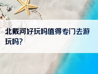 北戴河好玩吗值得专门去游玩吗？