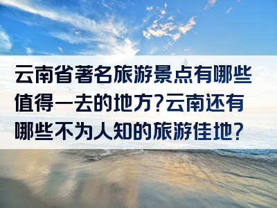 云南省著名旅游景点有哪些值得一去的地方？云南还有哪些不为人知的旅游佳地？