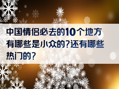 中国情侣必去的10个地方有哪些是小众的？还有哪些热门的？