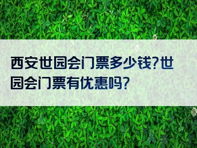 西安世园会门票多少钱？世园会门票有优惠吗？