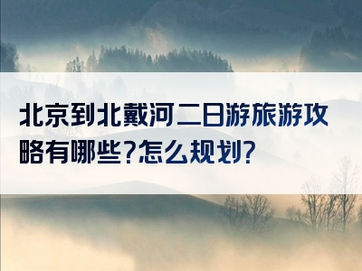 北京到北戴河二日游旅游攻略有哪些？怎么规划？