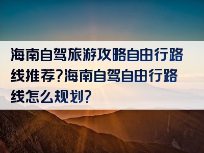 海南自驾旅游攻略自由行路线推荐？海南自驾自由行路线怎么规划？
