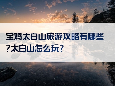宝鸡太白山旅游攻略有哪些？太白山怎么玩？