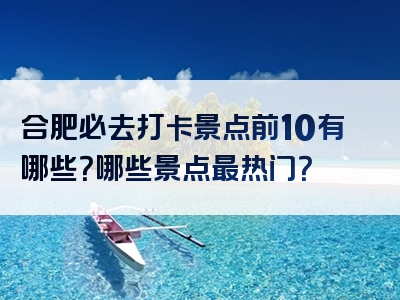 合肥必去打卡景点前10有哪些？哪些景点最热门？