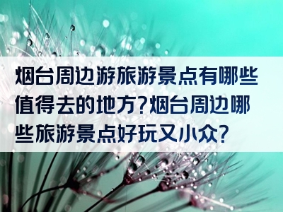 烟台周边游旅游景点有哪些值得去的地方？烟台周边哪些旅游景点好玩又小众？