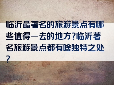 临沂最著名的旅游景点有哪些值得一去的地方？临沂著名旅游景点都有啥独特之处？