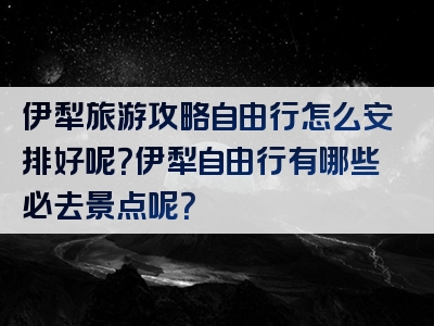 伊犁旅游攻略自由行怎么安排好呢？伊犁自由行有哪些必去景点呢？
