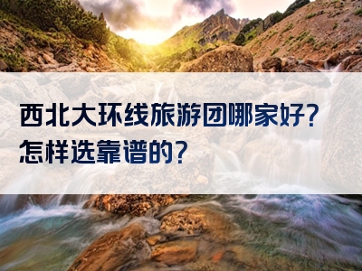 西北大环线旅游团哪家好？怎样选靠谱的？