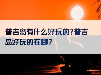 普吉岛有什么好玩的？普吉岛好玩的在哪？